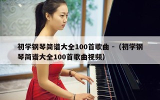 初学钢琴简谱大全100首歌曲 -（初学钢琴简谱大全100首歌曲视频）