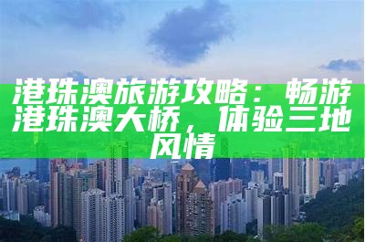 港珠澳旅游攻略：畅游港珠澳大桥，体验三地风情