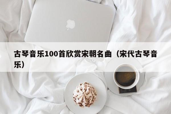 古琴音乐100首欣赏宋朝名曲（宋代古琴音乐） 第1张