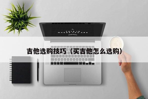 吉他选购技巧（买吉他怎么选购） 第1张