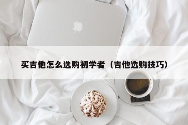 买吉他怎么选购初学者（吉他选购技巧） 第1张