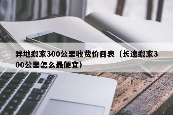 异地搬家300公里收费价目表（长途搬家300公里怎么最便宜） 第1张