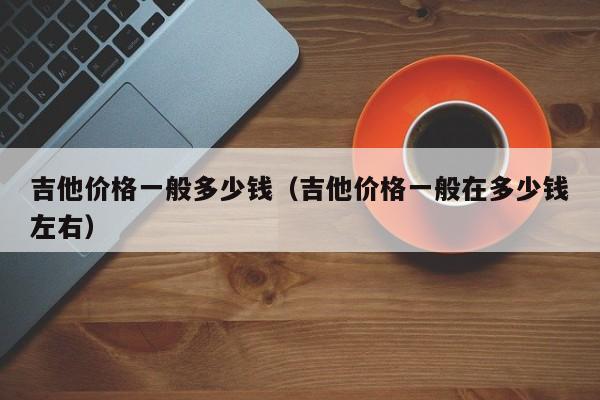 吉他价格一般多少钱（吉他价格一般在多少钱左右） 第1张