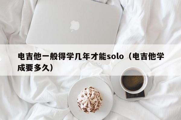 电吉他一般得学几年才能solo（电吉他学成要多久） 第1张