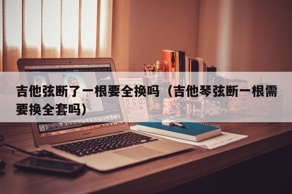 吉他弦断了一根要全换吗（吉他琴弦断一根需要换全套吗） 第1张