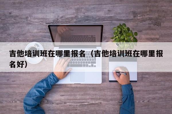 吉他培训班在哪里报名（吉他培训班在哪里报名好） 第1张