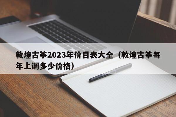 敦煌古筝2023年价目表大全（敦煌古筝每年上调多少价格） 第1张