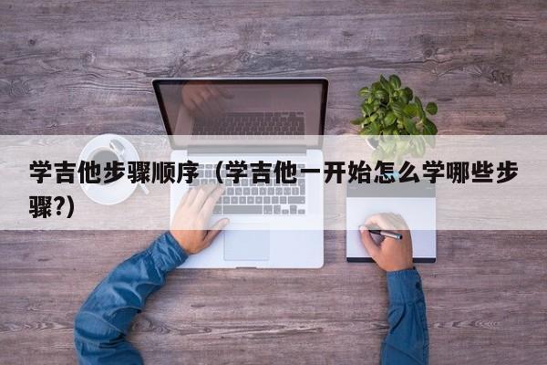 学吉他步骤顺序（学吉他一开始怎么学哪些步骤?） 第1张