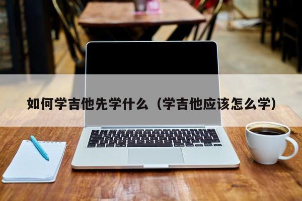 如何学吉他先学什么（学吉他应该怎么学） 第1张