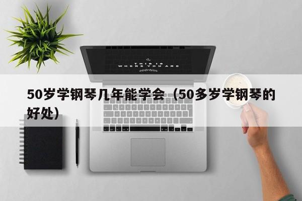 50岁学钢琴几年能学会（50多岁学钢琴的好处） 第1张