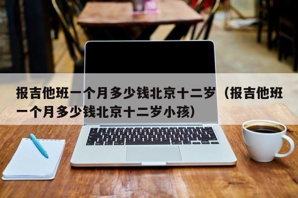 报吉他班一个月多少钱北京十二岁（报吉他班一个月多少钱北京十二岁小孩） 第1张