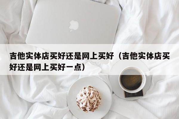 吉他实体店买好还是网上买好（吉他实体店买好还是网上买好一点） 第1张