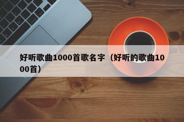 好听歌曲1000首歌名字（好听的歌曲1000首） 第1张