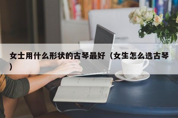 女士用什么形状的古琴最好（女生怎么选古琴） 第1张