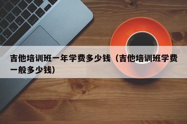 吉他培训班一年学费多少钱（吉他培训班学费一般多少钱） 第1张