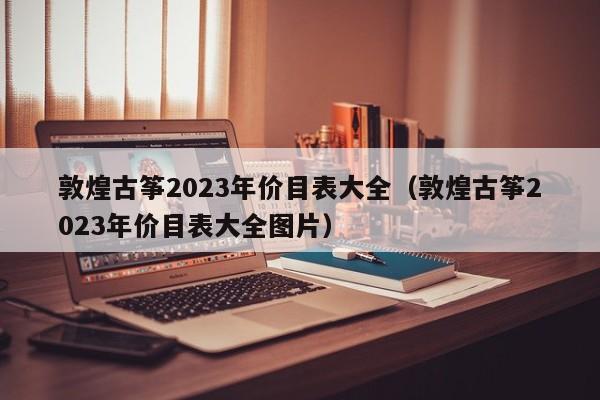 敦煌古筝2023年价目表大全（敦煌古筝2023年价目表大全图片） 第1张