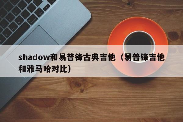 shadow和易普锋古典吉他（易普锋吉他和雅马哈对比） 第1张