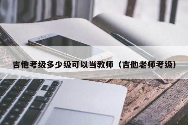 吉他考级多少级可以当教师（吉他老师考级） 第1张