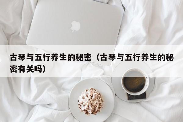 古琴与五行养生的秘密（古琴与五行养生的秘密有关吗） 第1张