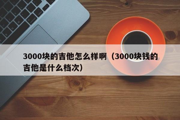 3000块的吉他怎么样啊（3000块钱的吉他是什么档次） 第1张