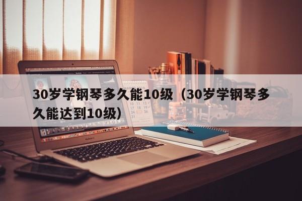 30岁学钢琴多久能10级（30岁学钢琴多久能达到10级） 第1张