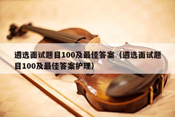 遴选面试题目100及最佳答案（遴选面试题目100及最佳答案护理） 第1张