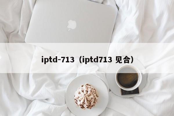 iptd-713（iptd713 见合） 第1张