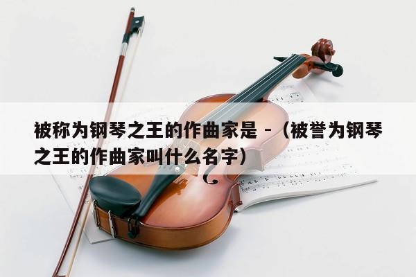 被称为钢琴之王的作曲家是 -（被誉为钢琴之王的作曲家叫什么名字） 第1张