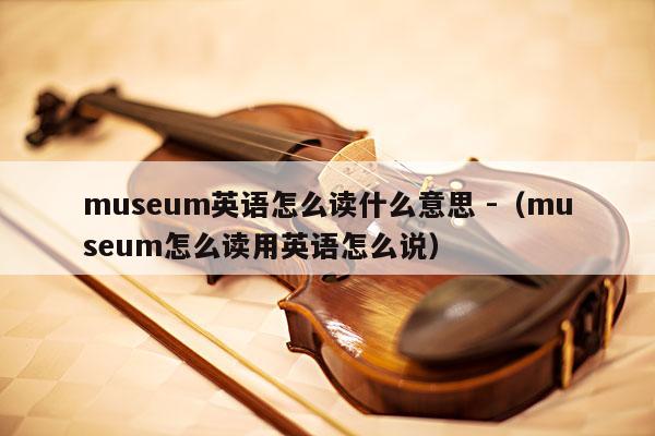 museum英语怎么读什么意思 -（museum怎么读用英语怎么说） 第1张