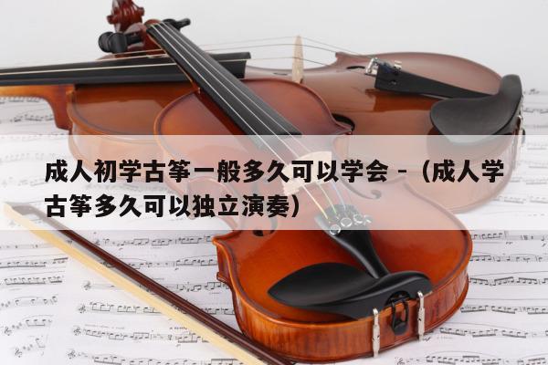 成人初学古筝一般多久可以学会 -（成人学古筝多久可以独立演奏） 第1张