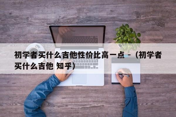 初学者买什么吉他性价比高一点 -（初学者买什么吉他 知乎） 第1张