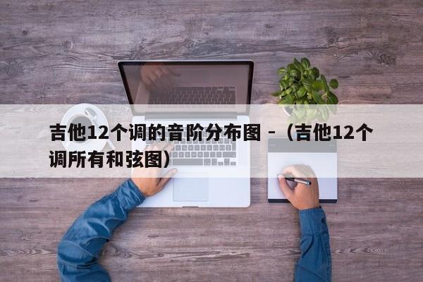 吉他12个调的音阶分布图 -（吉他12个调所有和弦图） 第1张