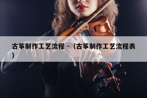 古筝制作工艺流程 -（古筝制作工艺流程表） 第1张