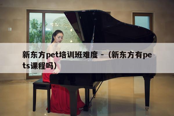 新东方pet培训班难度 -（新东方有pets课程吗） 第1张