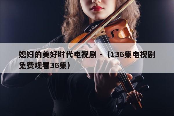 媳妇的美好时代电视剧 -（136集电视剧免费观看36集） 第1张