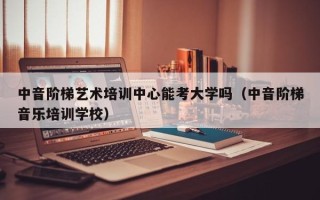 中音阶梯艺术培训中心能考大学吗（中音阶梯音乐培训学校）