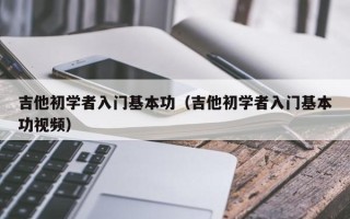 吉他初学者入门基本功（吉他初学者入门基本功视频）