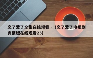 恋了爱了全集在线观看 -（恋了爱了电视剧完整版在线观看23）