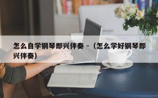 怎么自学钢琴即兴伴奏 -（怎么学好钢琴即兴伴奏）