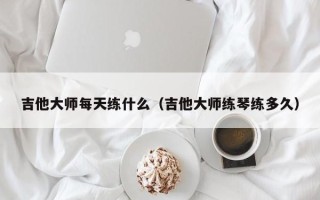 吉他大师每天练什么（吉他大师练琴练多久）