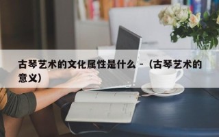 古琴艺术的文化属性是什么 -（古琴艺术的意义）