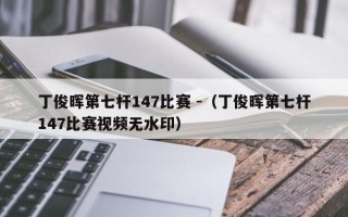 丁俊晖第七杆147比赛 -（丁俊晖第七杆147比赛视频无水印）