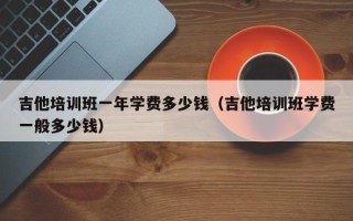 吉他培训班一年学费多少钱（吉他培训班学费一般多少钱）