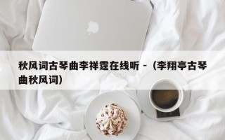 秋风词古琴曲李祥霆在线听 -（李翔亭古琴曲秋风词）