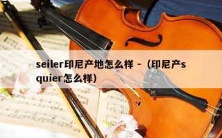 seiler印尼产地怎么样 -（印尼产squier怎么样）