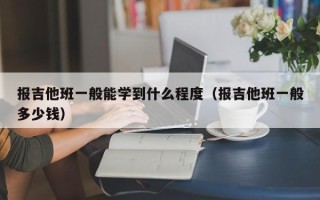 报吉他班一般能学到什么程度（报吉他班一般多少钱）