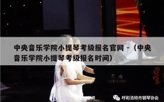 中央音乐学院小提琴考级报名官网 -（中央音乐学院小提琴考级报名时间）