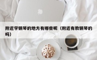 附近学钢琴的地方有哪些呢（附近有教钢琴的吗）