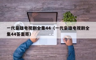 一代枭雄电视剧全集44（一代枭雄电视剧全集44答案哥）