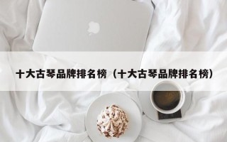 十大古琴品牌排名榜（十大古琴品牌排名榜）